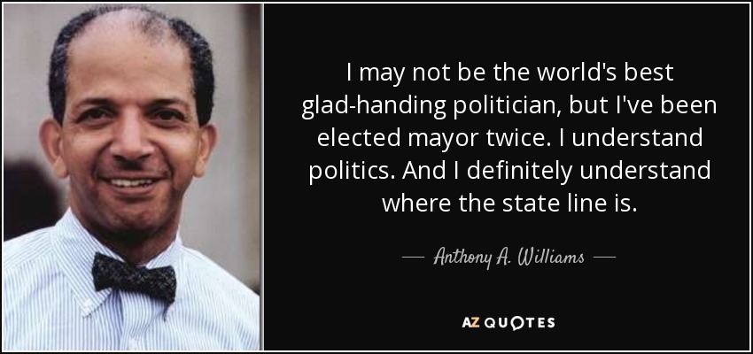 I may not be the world's best glad-handing politician, but I've been elected mayor twice. I understand politics. And I definitely understand where the state line is. - Anthony A. Williams