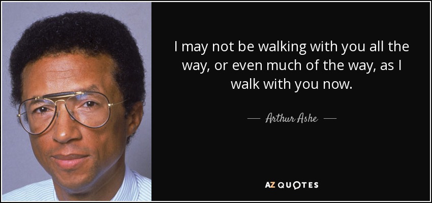 I may not be walking with you all the way, or even much of the way, as I walk with you now. - Arthur Ashe
