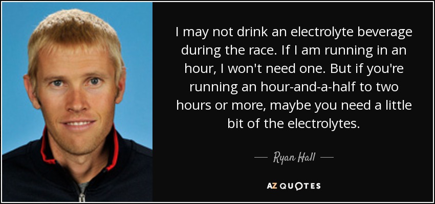 I may not drink an electrolyte beverage during the race. If I am running in an hour, I won't need one. But if you're running an hour-and-a-half to two hours or more, maybe you need a little bit of the electrolytes. - Ryan Hall