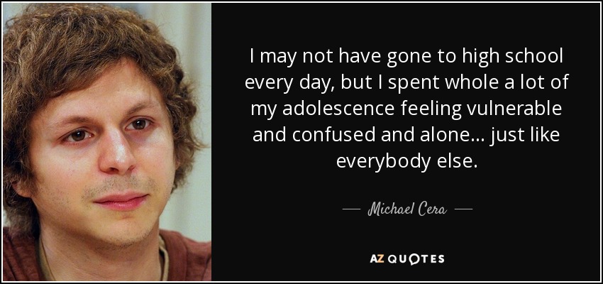 I may not have gone to high school every day, but I spent whole a lot of my adolescence feeling vulnerable and confused and alone... just like everybody else. - Michael Cera