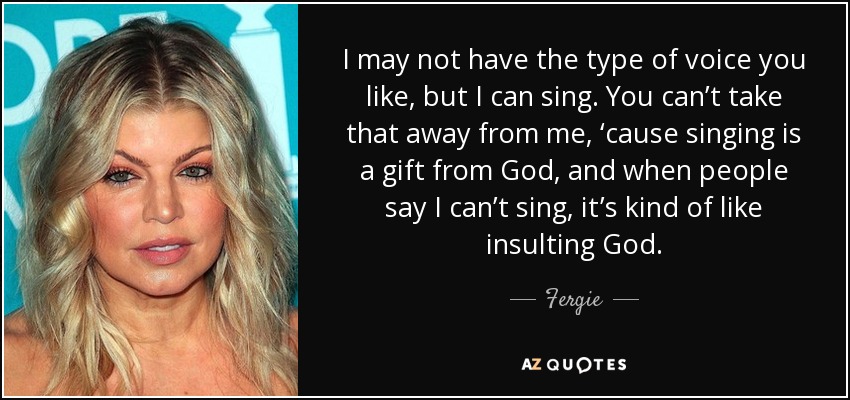 I may not have the type of voice you like, but I can sing. You can’t take that away from me, ‘cause singing is a gift from God, and when people say I can’t sing, it’s kind of like insulting God. - Fergie