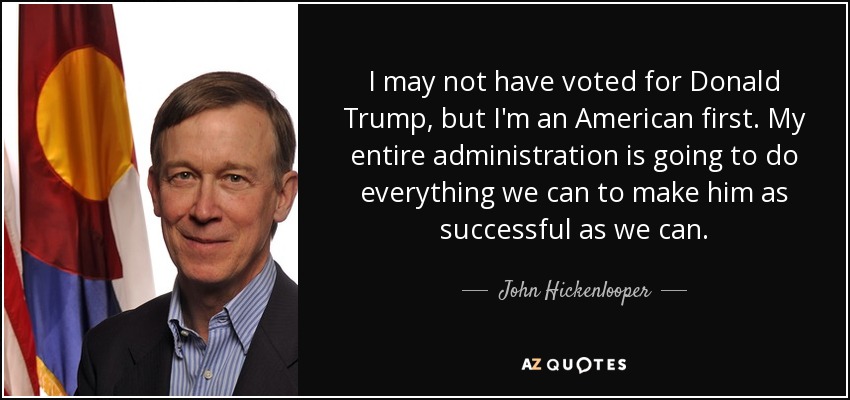 I may not have voted for Donald Trump, but I'm an American first. My entire administration is going to do everything we can to make him as successful as we can. - John Hickenlooper