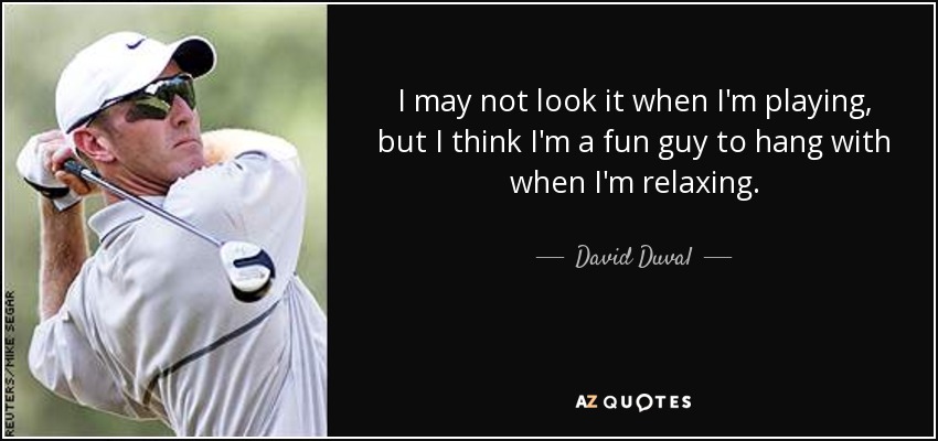 I may not look it when I'm playing, but I think I'm a fun guy to hang with when I'm relaxing. - David Duval