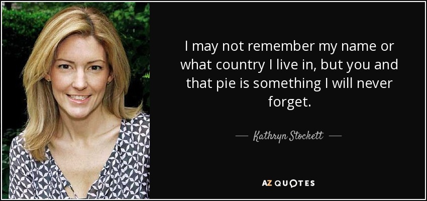 I may not remember my name or what country I live in, but you and that pie is something I will never forget. - Kathryn Stockett