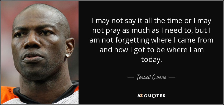 I may not say it all the time or I may not pray as much as I need to, but I am not forgetting where I came from and how I got to be where I am today. - Terrell Owens