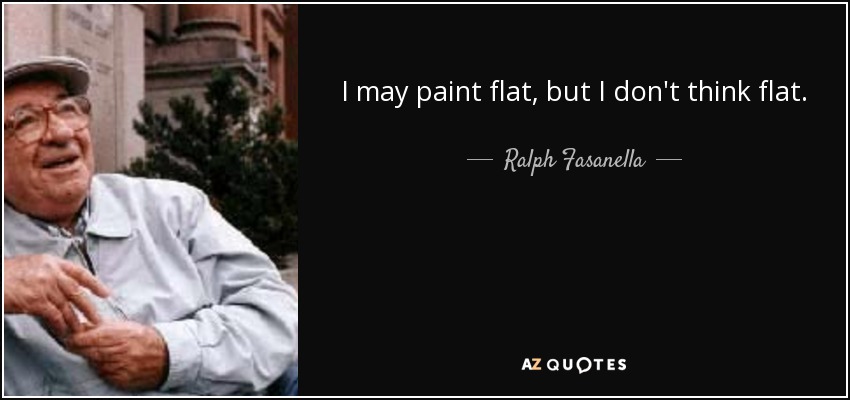 I may paint flat, but I don't think flat. - Ralph Fasanella