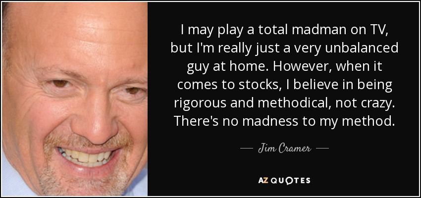 I may play a total madman on TV, but I'm really just a very unbalanced guy at home. However, when it comes to stocks, I believe in being rigorous and methodical, not crazy. There's no madness to my method. - Jim Cramer