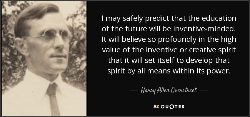 I may safely predict that the education of the future will be inventive-minded. It will believe so profoundly in the high value of the inventive or creative spirit that it will set itself to develop that spirit by all means within its power. - Harry Allen Overstreet