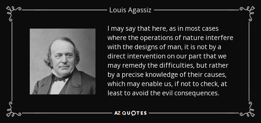I may say that here, as in most cases where the operations of nature interfere with the designs of man, it is not by a direct intervention on our part that we may remedy the difficulties, but rather by a precise knowledge of their causes, which may enable us, if not to check, at least to avoid the evil consequences. - Louis Agassiz