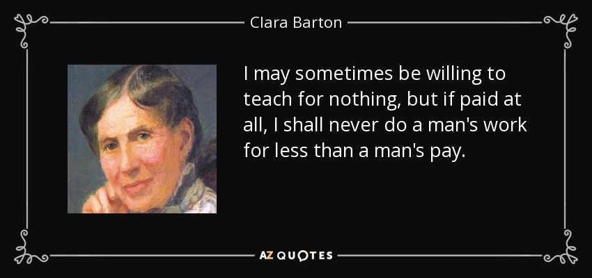 I may sometimes be willing to teach for nothing, but if paid at all, I shall never do a man's work for less than a man's pay. - Clara Barton