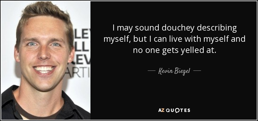 I may sound douchey describing myself, but I can live with myself and no one gets yelled at. - Kevin Biegel