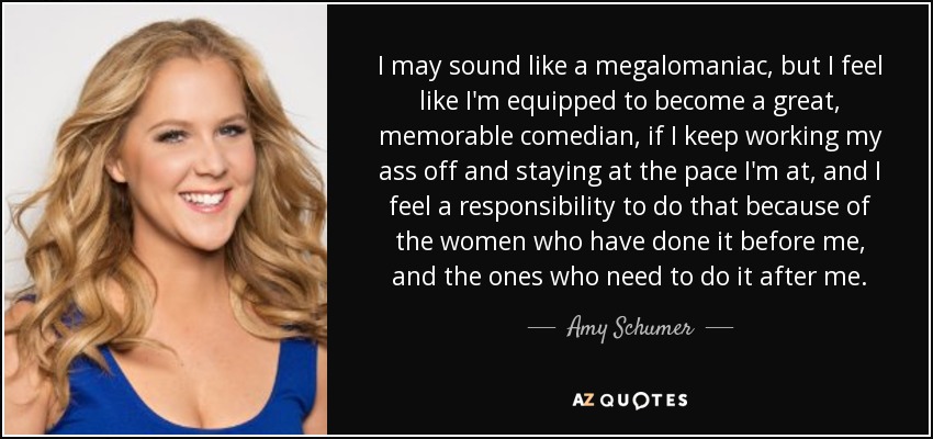 I may sound like a megalomaniac, but I feel like I'm equipped to become a great, memorable comedian, if I keep working my ass off and staying at the pace I'm at, and I feel a responsibility to do that because of the women who have done it before me, and the ones who need to do it after me. - Amy Schumer