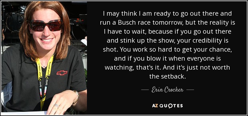 I may think I am ready to go out there and run a Busch race tomorrow, but the reality is I have to wait, because if you go out there and stink up the show, your credibility is shot. You work so hard to get your chance, and if you blow it when everyone is watching, that's it. And it's just not worth the setback. - Erin Crocker