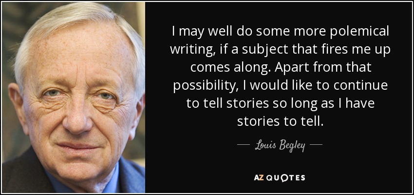 I may well do some more polemical writing, if a subject that fires me up comes along. Apart from that possibility, I would like to continue to tell stories so long as I have stories to tell. - Louis Begley
