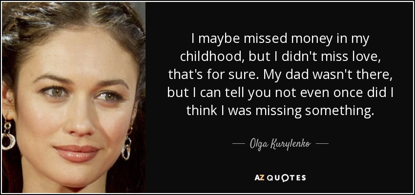 I maybe missed money in my childhood, but I didn't miss love, that's for sure. My dad wasn't there, but I can tell you not even once did I think I was missing something. - Olga Kurylenko