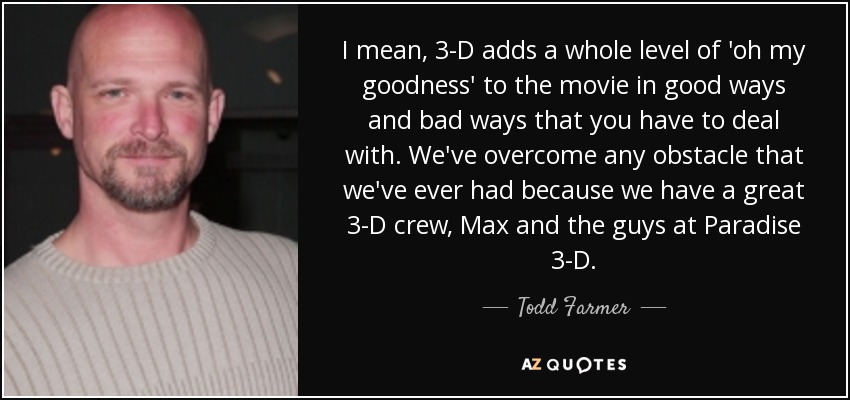 I mean, 3-D adds a whole level of 'oh my goodness' to the movie in good ways and bad ways that you have to deal with. We've overcome any obstacle that we've ever had because we have a great 3-D crew, Max and the guys at Paradise 3-D. - Todd Farmer