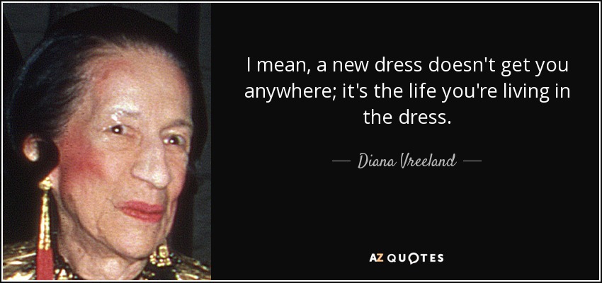I mean, a new dress doesn't get you anywhere; it's the life you're living in the dress. - Diana Vreeland