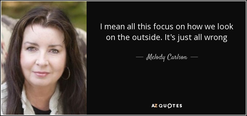 I mean all this focus on how we look on the outside. It's just all wrong - Melody Carlson