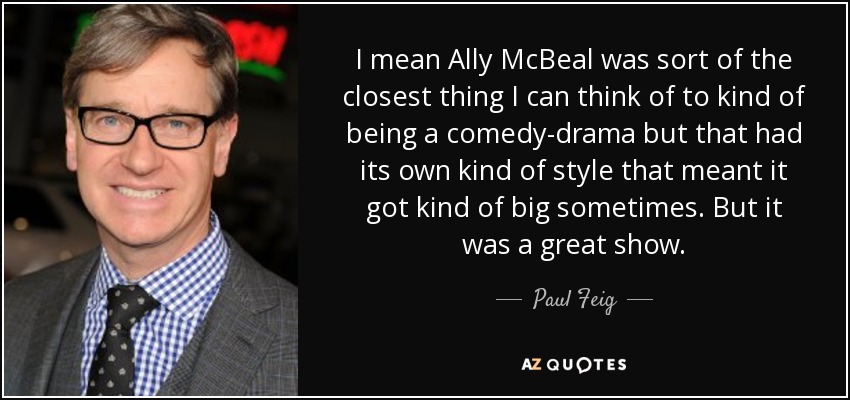 I mean Ally McBeal was sort of the closest thing I can think of to kind of being a comedy-drama but that had its own kind of style that meant it got kind of big sometimes. But it was a great show. - Paul Feig