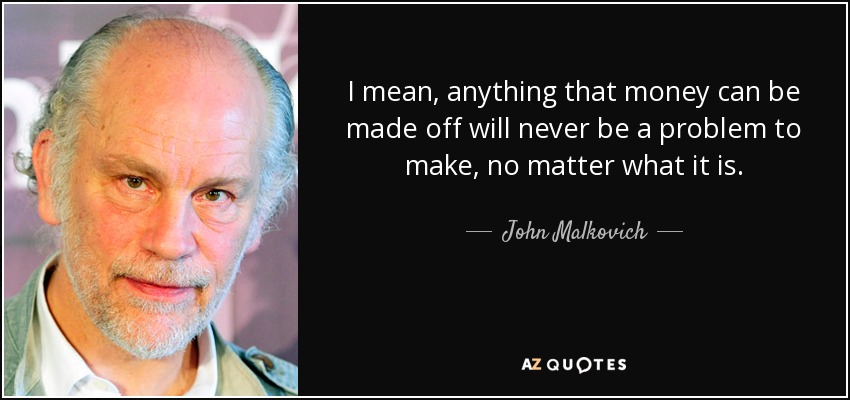 I mean, anything that money can be made off will never be a problem to make, no matter what it is. - John Malkovich