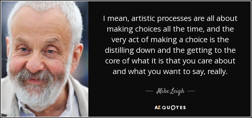 I mean, artistic processes are all about making choices all the time, and the very act of making a choice is the distilling down and the getting to the core of what it is that you care about and what you want to say, really. - Mike Leigh