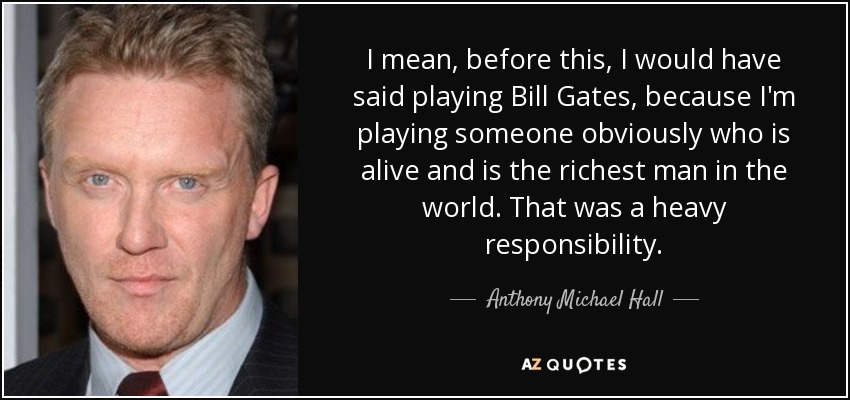 I mean, before this, I would have said playing Bill Gates, because I'm playing someone obviously who is alive and is the richest man in the world. That was a heavy responsibility. - Anthony Michael Hall