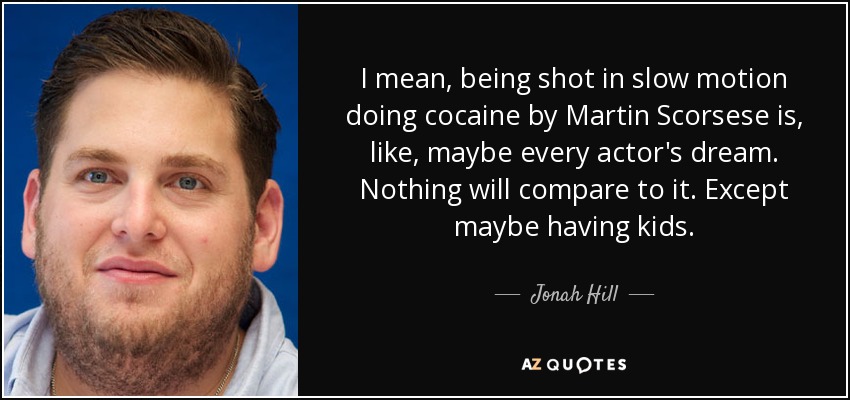 I mean, being shot in slow motion doing cocaine by Martin Scorsese is, like, maybe every actor's dream. Nothing will compare to it. Except maybe having kids. - Jonah Hill