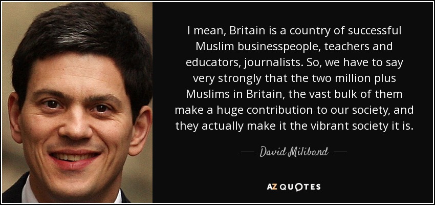 I mean, Britain is a country of successful Muslim businesspeople, teachers and educators, journalists. So, we have to say very strongly that the two million plus Muslims in Britain, the vast bulk of them make a huge contribution to our society, and they actually make it the vibrant society it is. - David Miliband