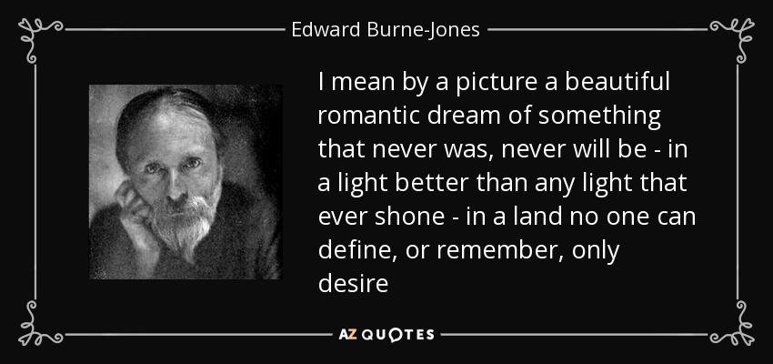I mean by a picture a beautiful romantic dream of something that never was, never will be - in a light better than any light that ever shone - in a land no one can define, or remember, only desire - Edward Burne-Jones