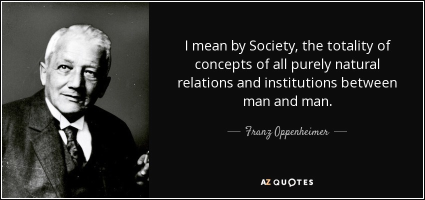 I mean by Society, the totality of concepts of all purely natural relations and institutions between man and man. - Franz Oppenheimer