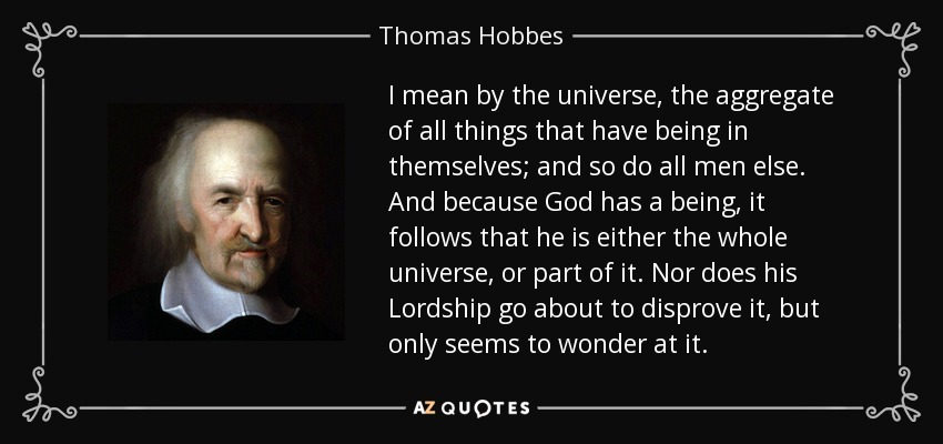 I mean by the universe, the aggregate of all things that have being in themselves; and so do all men else. And because God has a being, it follows that he is either the whole universe, or part of it. Nor does his Lordship go about to disprove it, but only seems to wonder at it. - Thomas Hobbes
