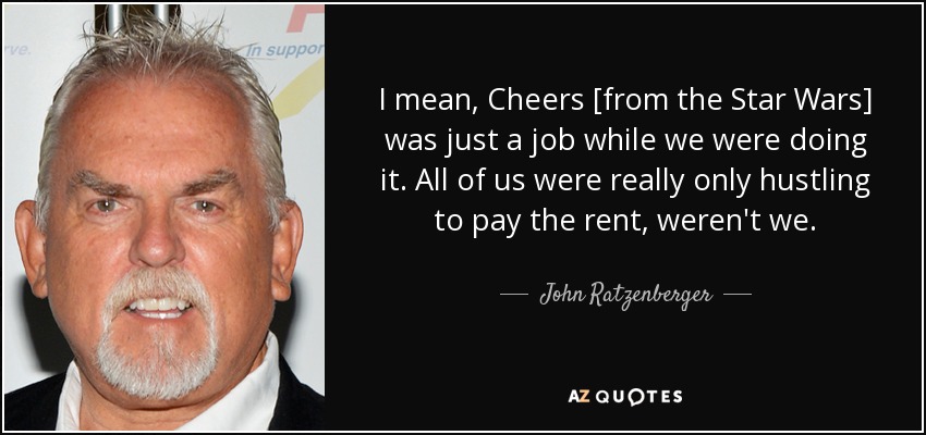 I mean, Cheers [from the Star Wars] was just a job while we were doing it. All of us were really only hustling to pay the rent, weren't we. - John Ratzenberger