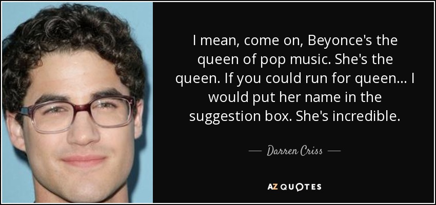 I mean, come on, Beyonce's the queen of pop music. She's the queen. If you could run for queen... I would put her name in the suggestion box. She's incredible. - Darren Criss