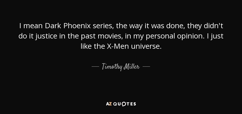 I mean Dark Phoenix series, the way it was done, they didn't do it justice in the past movies, in my personal opinion. I just like the X-Men universe. - Timothy Miller