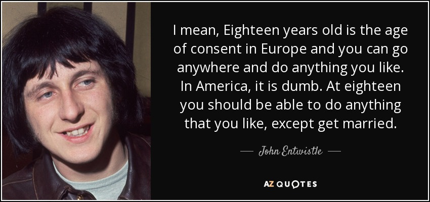 I mean, Eighteen years old is the age of consent in Europe and you can go anywhere and do anything you like. In America, it is dumb. At eighteen you should be able to do anything that you like, except get married. - John Entwistle