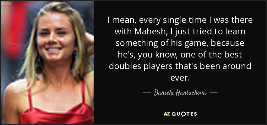 I mean, every single time I was there with Mahesh, I just tried to learn something of his game, because he's, you know, one of the best doubles players that's been around ever. - Daniela Hantuchova