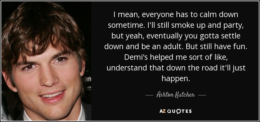 I mean, everyone has to calm down sometime. I'll still smoke up and party, but yeah, eventually you gotta settle down and be an adult. But still have fun. Demi's helped me sort of like, understand that down the road it'll just happen. - Ashton Kutcher