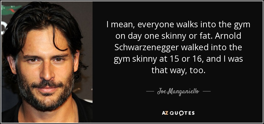 I mean, everyone walks into the gym on day one skinny or fat. Arnold Schwarzenegger walked into the gym skinny at 15 or 16, and I was that way, too. - Joe Manganiello