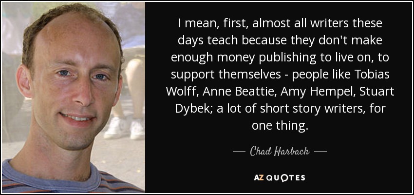 I mean, first, almost all writers these days teach because they don't make enough money publishing to live on, to support themselves - people like Tobias Wolff, Anne Beattie, Amy Hempel, Stuart Dybek; a lot of short story writers, for one thing. - Chad Harbach
