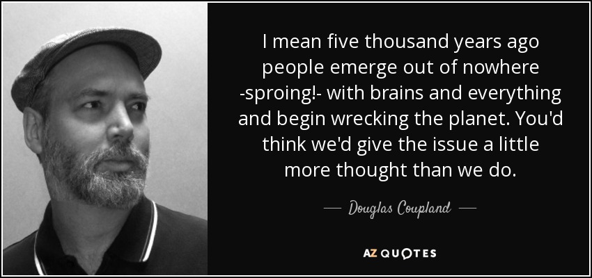 I mean five thousand years ago people emerge out of nowhere -sproing!- with brains and everything and begin wrecking the planet. You'd think we'd give the issue a little more thought than we do. - Douglas Coupland