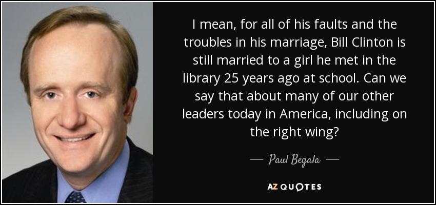 I mean, for all of his faults and the troubles in his marriage, Bill Clinton is still married to a girl he met in the library 25 years ago at school. Can we say that about many of our other leaders today in America, including on the right wing? - Paul Begala