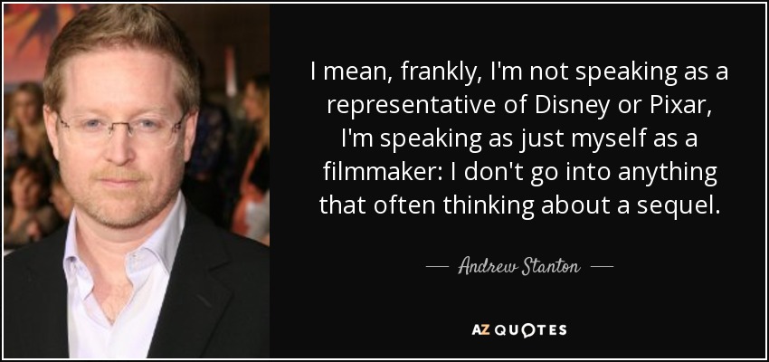 I mean, frankly, I'm not speaking as a representative of Disney or Pixar, I'm speaking as just myself as a filmmaker: I don't go into anything that often thinking about a sequel. - Andrew Stanton