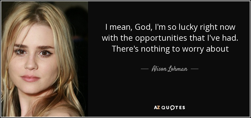 I mean, God, I'm so lucky right now with the opportunities that I've had. There's nothing to worry about - Alison Lohman