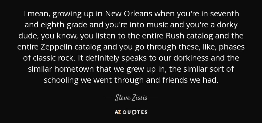 I mean, growing up in New Orleans when you're in seventh and eighth grade and you're into music and you're a dorky dude, you know, you listen to the entire Rush catalog and the entire Zeppelin catalog and you go through these, like, phases of classic rock. It definitely speaks to our dorkiness and the similar hometown that we grew up in, the similar sort of schooling we went through and friends we had. - Steve Zissis