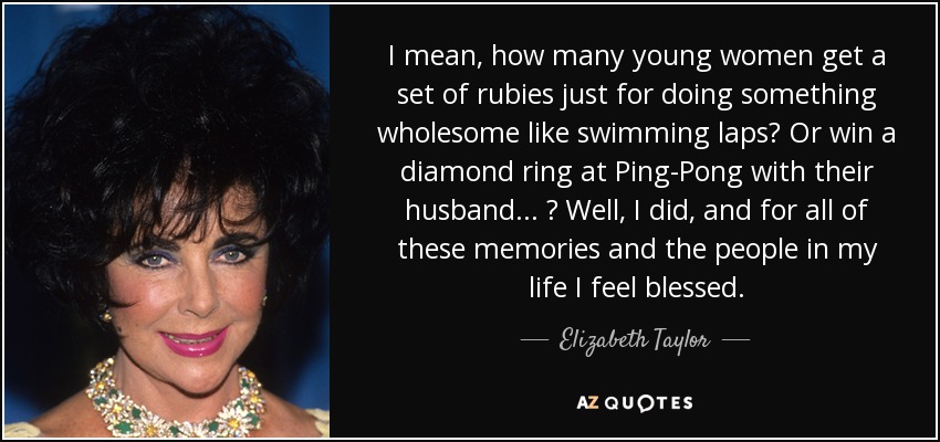 I mean, how many young women get a set of rubies just for doing something wholesome like swimming laps? Or win a diamond ring at Ping-Pong with their husband... ? Well, I did, and for all of these memories and the people in my life I feel blessed. - Elizabeth Taylor