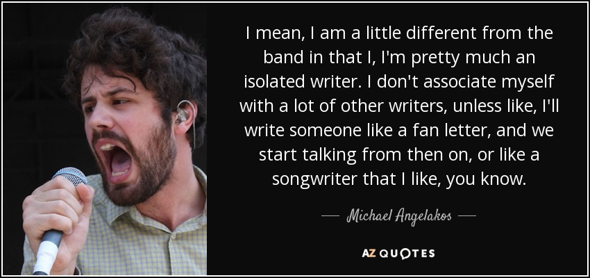 I mean, I am a little different from the band in that I, I'm pretty much an isolated writer. I don't associate myself with a lot of other writers, unless like, I'll write someone like a fan letter, and we start talking from then on, or like a songwriter that I like, you know. - Michael Angelakos