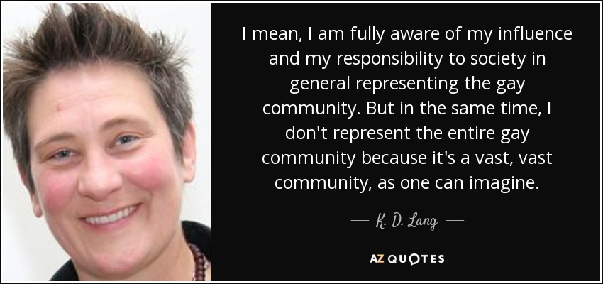 I mean, I am fully aware of my influence and my responsibility to society in general representing the gay community. But in the same time, I don't represent the entire gay community because it's a vast, vast community, as one can imagine. - K. D. Lang