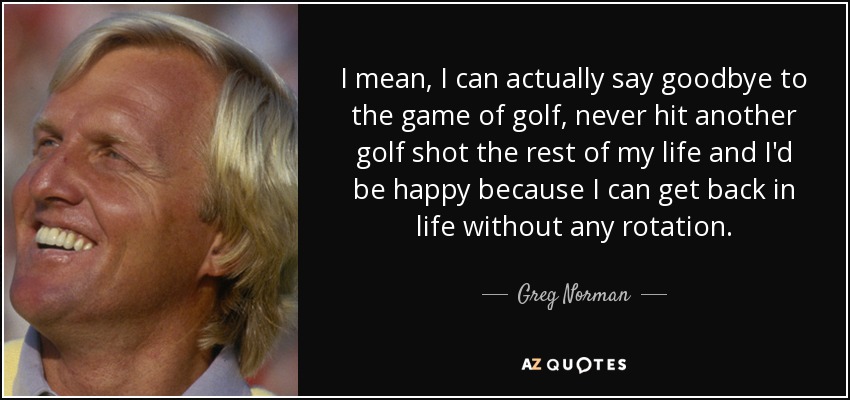 I mean, I can actually say goodbye to the game of golf, never hit another golf shot the rest of my life and I'd be happy because I can get back in life without any rotation. - Greg Norman