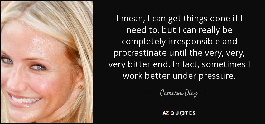 I mean, I can get things done if I need to, but I can really be completely irresponsible and procrastinate until the very, very, very bitter end. In fact, sometimes I work better under pressure. - Cameron Diaz