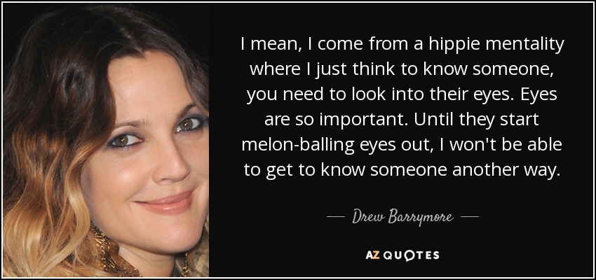 I mean, I come from a hippie mentality where I just think to know someone, you need to look into their eyes. Eyes are so important. Until they start melon-balling eyes out, I won't be able to get to know someone another way. - Drew Barrymore